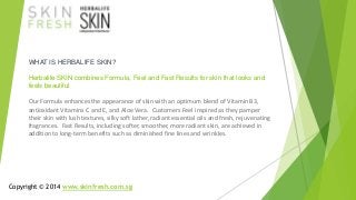 WHAT IS HERBALIFE SKIN? 
Herbalife SKIN combines Formula, Feel and Fast Results for skin that looks and 
feels beautiful 
Our Formula enhances the appearance of skin with an optimum blend of Vitamin B3, 
antioxidant Vitamins C and E, and Aloe Vera. Customers Feel inspired as they pamper 
their skin with lush textures, silky soft lather, radiant essential oils and fresh, rejuvenating 
fragrances. Fast Results, including softer, smoother, more radiant skin, are achieved in 
addition to long-term benefits such as diminished fine lines and wrinkles. 
Copyright © 2014 www.skinfresh.com.sg 
 