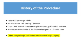 History of the Procedure
• 2500-3000 years ago – India
• the mid-to-late 19th century - Reverdin
• Ollier's and Thiersch's uses of the split-thickness graft in 1872 and 1886
• Wolfe's and Krause's use of the full-thickness graft in 1875 and 1893
• Today, skin grafting is commonly used in dermatologic surgery.
 