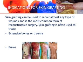 INDICATIONS FOR SKIN GRAFTING
Skin grafting can be used to repair almost any type of
wounds and is the most common form of
reconstructive surgery. Skin grafting is often used to
treat;
• Extensive bones or trauma
• Burns
 