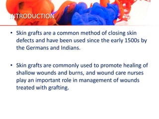 INTRODUCTION
• Skin grafts are a common method of closing skin
defects and have been used since the early 1500s by
the Germans and Indians.
• Skin grafts are commonly used to promote healing of
shallow wounds and burns, and wound care nurses
play an important role in management of wounds
treated with grafting.
 