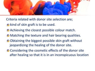 Criteria related with donor site selection are;
kind of skin graft is to be used.
Achieving the closest possible colour match.
Matching the texture and hair bearing qualities.
Obtaining the biggest possible skin graft without
jeopardizing the healing of the donor site.
Considering the cosmetic effects of the donor site
after healing so that it is in an inconspicuous location
 