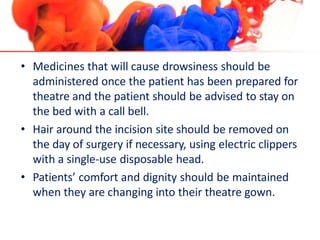 • Medicines that will cause drowsiness should be
administered once the patient has been prepared for
theatre and the patient should be advised to stay on
the bed with a call bell.
• Hair around the incision site should be removed on
the day of surgery if necessary, using electric clippers
with a single-use disposable head.
• Patients’ comfort and dignity should be maintained
when they are changing into their theatre gown.
 