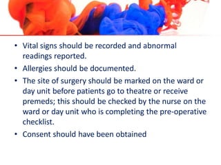• Vital signs should be recorded and abnormal
readings reported.
• Allergies should be documented.
• The site of surgery should be marked on the ward or
day unit before patients go to theatre or receive
premeds; this should be checked by the nurse on the
ward or day unit who is completing the pre-operative
checklist.
• Consent should have been obtained
 