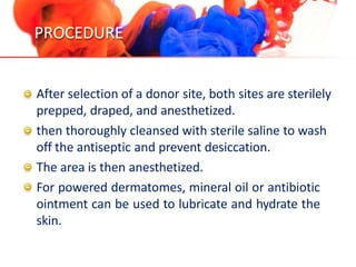PROCEDURE
After selection of a donor site, both sites are sterilely
prepped, draped, and anesthetized.
then thoroughly cleansed with sterile saline to wash
off the antiseptic and prevent desiccation.
The area is then anesthetized.
For powered dermatomes, mineral oil or antibiotic
ointment can be used to lubricate and hydrate the
skin.
 