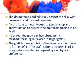 The dermatome applied firmly against the skin with
downward and forward pressure.
An assistant can use forceps to gently grasp and
apply traction to prevent the graft from folding in on
itself.
If desired, the graft can be subsequently
meshed; meshing in favored in larger grafts.
The graft is then applied to the defect and contoured
to fit the defect. The graft is then anchored in place
using sutures or staples depending on physician
preference.
 
