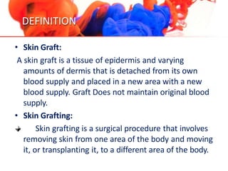 DEFINITION
• Skin Graft:
A skin graft is a tissue of epidermis and varying
amounts of dermis that is detached from its own
blood supply and placed in a new area with a new
blood supply. Graft Does not maintain original blood
supply.
• Skin Grafting:
Skin grafting is a surgical procedure that involves
removing skin from one area of the body and moving
it, or transplanting it, to a different area of the body.
 