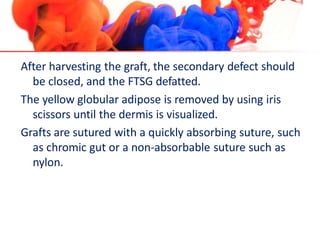 After harvesting the graft, the secondary defect should
be closed, and the FTSG defatted.
The yellow globular adipose is removed by using iris
scissors until the dermis is visualized.
Grafts are sutured with a quickly absorbing suture, such
as chromic gut or a non-absorbable suture such as
nylon.
 