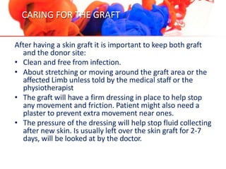 CARING FOR THE GRAFT
After having a skin graft it is important to keep both graft
and the donor site:
• Clean and free from infection.
• About stretching or moving around the graft area or the
affected Limb unless told by the medical staff or the
physiotherapist
• The graft will have a firm dressing in place to help stop
any movement and friction. Patient might also need a
plaster to prevent extra movement near ones.
• The pressure of the dressing will help stop fluid collecting
after new skin. Is usually left over the skin graft for 2-7
days, will be looked at by the doctor.
 