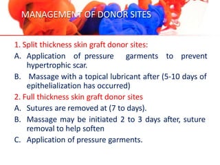 MANAGEMENT OF DONOR SITES
1. Split thickness skin graft donor sites:
A. Application of pressure garments to prevent
hypertrophic scar.
B. Massage with a topical lubricant after (5-10 days of
epithelialization has occurred)
2. Full thickness skin graft donor sites
A. Sutures are removed at (7 to days).
B. Massage may be initiated 2 to 3 days after, suture
removal to help soften
C. Application of pressure garments.
 
