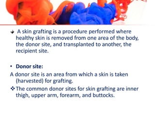 A skin grafting is a procedure performed where
healthy skin is removed from one area of the body,
the donor site, and transplanted to another, the
recipient site.
• Donor site:
A donor site is an area from which a skin is taken
(harvested) for grafting.
The common donor sites for skin grafting are inner
thigh, upper arm, forearm, and buttocks.
 