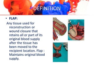 DEFINITION
• FLAP:
Any tissue used for
reconstruction or
wound closure that
retains all or part of its
original blood supply
after the tissue has
been moved to the
recipient location. Flap :
Maintains original blood
supply.
 