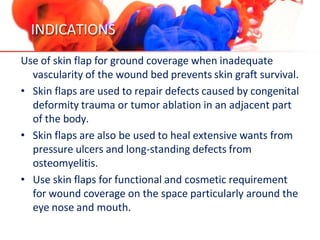 INDICATIONS
Use of skin flap for ground coverage when inadequate
vascularity of the wound bed prevents skin graft survival.
• Skin flaps are used to repair defects caused by congenital
deformity trauma or tumor ablation in an adjacent part
of the body.
• Skin flaps are also be used to heal extensive wants from
pressure ulcers and long-standing defects from
osteomyelitis.
• Use skin flaps for functional and cosmetic requirement
for wound coverage on the space particularly around the
eye nose and mouth.
 
