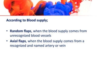 According to Blood supply;
• Random flaps, when the blood supply comes from
unrecognized blood vessels
• Axial flaps, when the blood supply comes from a
recognized and named artery or vein
 