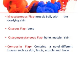 • Myocutaneous Flap-muscle belly with the
overlying skin
• Osseous Flap- bone
• Osseomyocutaneous Flap- bone, muscle, skin
• Composite Flap- Contains a no.of different
tissues such as skin, fascia, muscle and bone.
 