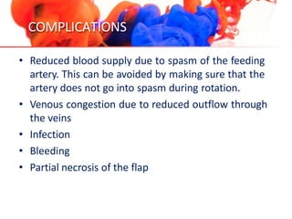 COMPLICATIONS
• Reduced blood supply due to spasm of the feeding
artery. This can be avoided by making sure that the
artery does not go into spasm during rotation.
• Venous congestion due to reduced outflow through
the veins
• Infection
• Bleeding
• Partial necrosis of the flap
 