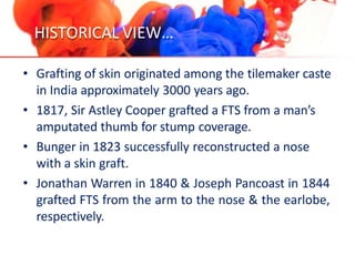 HISTORICAL VIEW…
• Grafting of skin originated among the tilemaker caste
in India approximately 3000 years ago.
• 1817, Sir Astley Cooper grafted a FTS from a man’s
amputated thumb for stump coverage.
• Bunger in 1823 successfully reconstructed a nose
with a skin graft.
• Jonathan Warren in 1840 & Joseph Pancoast in 1844
grafted FTS from the arm to the nose & the earlobe,
respectively.
 