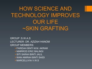 HOW SCIENCE AND
TECHNOLOGY IMPROVES
      OUR LIFE
   ~SKIN GRAFTING
GROUP :S.W.A.S
LECTURER: DR. AZIZAH HANOM
GROUP MEMBERS:
   FARIDAH BINTI M.M. AKRAM
   NIMRROD ERIC BALINGI
   SITI SARAH BINTI JALIL
   WAN AMIRAH BINTI SAIDI
   MARCELLIVIA V.W.S
 