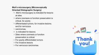 Moh’s microsurgery (Microscopically
Oriented Histographic Surgery)
• Moh’s microsurgery is indicated for lesions
at sites
• where cosmesis or function preservation is
critical, for poorly
• differentiated tumors, for invasive lesions,
and for verrucous
• carcinomas.
• is indicated for lesions
• Sites where cosmesis or function
preservation is critical.
• For poorly differentiated tumors
• For invasive lesions
• For verrucous carcinomas.
 