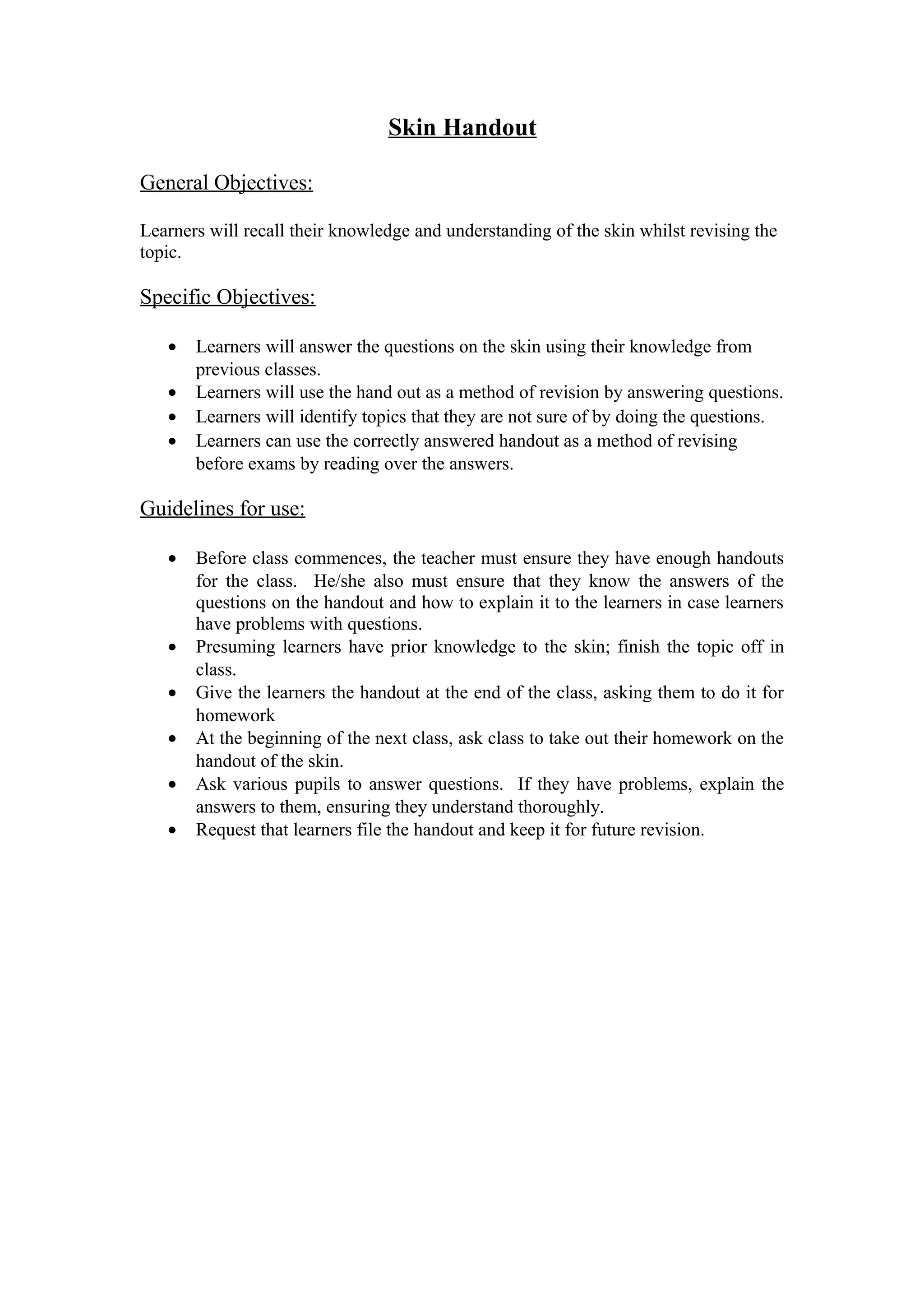 Skin Handout
General Objectives:
Learners will recall their knowledge and understanding of the skin whilst revising the
topic.
Specific Objectives:
· Learners will answer the questions on the skin using their knowledge from
previous classes.
· Learners will use the hand out as a method of revision by answering questions.
· Learners will identify topics that they are not sure of by doing the questions.
· Learners can use the correctly answered handout as a method of revising
before exams by reading over the answers.
Guidelines for use:
· Before class commences, the teacher must ensure they have enough handouts
for the class. He/she also must ensure that they know the answers of the
questions on the handout and how to explain it to the learners in case learners
have problems with questions.
· Presuming learners have prior knowledge to the skin; finish the topic off in
class.
· Give the learners the handout at the end of the class, asking them to do it for
homework
· At the beginning of the next class, ask class to take out their homework on the
handout of the skin.
· Ask various pupils to answer questions. If they have problems, explain the
answers to them, ensuring they understand thoroughly.
· Request that learners file the handout and keep it for future revision.