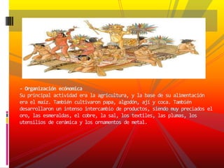 - Organización ecónomicaSu principal actividad era la agricultura, y la base de su alimentación era el maíz. También cultivaron papa, algodón, ají y coca. También desarrollaron un intenso intercambio de productos, siendo muy preciados el oro, las esmeraldas, el cobre, la sal, los textiles, las plumas, los utensilios de cerámica y los ornamentos de metal.