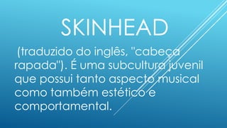 SKINHEAD
(traduzido do inglês, "cabeça
rapada"). É uma subcultura juvenil
que possui tanto aspecto musical
como também estético e
comportamental.
 