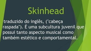 Skinhead
traduzido do inglês, ("cabeça
raspada"). É uma subcultura juvenil que
possui tanto aspecto musical como
também estético e comportamental.
 