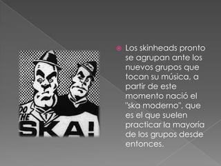 Los skinheads pronto se agrupan ante los nuevos grupos que tocan su música, a partir de este momento nació el "ska moderno", que es el que suelen practicar la mayoría de los grupos desde entonces. 