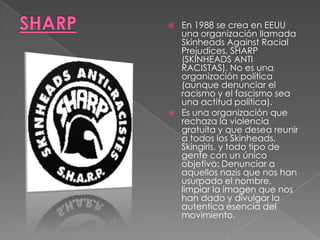 SHARPEn 1988 se crea en EEUU una organización llamada Skinheads Against Racial Prejudices, SHARP (SKINHEADS ANTI RACISTAS). No es una organización política (aunque denunciar el racismo y el fascismo sea una actitud política).Es una organización que rechaza la violencia gratuita y que desea reunir a todos los Skinheads, Skingirls, y todo tipo de gente con un único objetivo: Denunciar a aquellos nazis que nos han usurpado el nombre, limpiar la imagen que nos han dado y divulgar la autentica esencia del movimiento. 