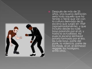 Después de más de 25 años, Una buena definición sería todo aquello que ha tenido o tiene que ver con la cultura derivada de la escena que surgió en 1969 (aproximadamente), y que incluiría desde los rude boys pasando por el oi!, y hasta la actualidad. Así pues la escena skinhead estaría formada por el ska, los rude boys, parte del punk, la violencia, parte de los mods, el oi!, el skinhead reggae, los hooligans, entre otros.