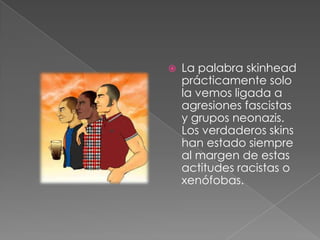La palabra skinhead prácticamente solo la vemos ligada a agresiones fascistas y grupos neonazis. Los verdaderos skins han estado siempre al margen de estas actitudes racistas o xenófobas. 