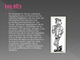 Los 60'sEl nacimiento de los cabezas rapadas lo encontramos en la mestiza Inglaterra de los años 60. Allí existían dos tendencias juveniles principalmente. Los mods, (jóvenes seguidores de la música negra y amantes de la diversión, la cerveza, el sexo y las buenas peleas) sufrieron las influencias de la ola de hippismo que recorrió las clases medias hacia finales de la década. La mayoría de ellos se apuntaron a la nueva moda, pero los más orgullosos seguidores de la música negra, y especialmente los que pertenecían a familias obreras