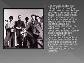 Debemos recordar que esta palabra se empleó por primera vez en 1969, ya que hasta entonces estos grupos callejeros recibían varios nombres, como lemonheads, peanuts (por el ruido del motor de los scooters, como de cacahuetes friéndose) Su estética era una de sus señas de identidad. Aparte de la cabeza rapada (nunca afeitada), les gustaba vestir elegante, y se hicieron especialmente populares las camisas Ben Sherman, las prendas Fred Perry, las crombies, harringtons y botas Doc Martens. 