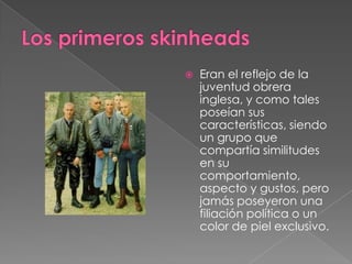 Los primeros skinheadsEran el reflejo de la juventud obrera inglesa, y como tales poseían sus características, siendo un grupo que compartía similitudes en su comportamiento, aspecto y gustos, pero jamás poseyeron una filiación política o un color de piel exclusivo.