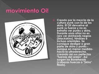 movimiento Oi!Creado por la mezcla de la cultura punk con la de los skins. El Oi! devuelve al punk su fuerza y no es extraño ver punks y skins. Durante unos años no es raro ver skinheads negros (blackskins), hindúes e incluso orientales. Se  consigue desligar a gran parte de skins y punks -aunque en menor medida- hacia la ultraderecha, creando así sus perfectas "fuerzas del orden". Así surgen los Boneheads (cabezas huecas o "Skins" Nazis). 