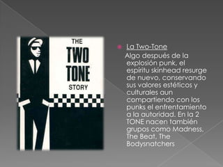 La Two-Tone    Algo después de la explosión punk, el espíritu skinhead resurge de nuevo, conservando sus valores estéticos y culturales aun compartiendo con los punks el enfrentamiento a la autoridad. En la 2 TONE nacen también grupos como Madness, The Beat, The Bodysnatchers