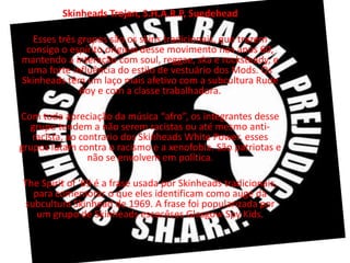 Skinheads Trojan, S.H.A.R.P, Suedehead

  Esses três grupos são os skins tradicionais, que trazem
 consigo o espírito original desse movimento nos anos 60,
mantendo a interação com soul, reggae, ska e rocksteady, e
 uma forte influência do estilo de vestuário dos Mods. Os
Skinheads têm um laço mais afetivo com a subcultura Rude
             Boy e com a classe trabalhadora.

Com toda apreciação da música “afro”, os integrantes desse
  grupo tendem a não serem racistas ou até mesmo anti-
   racista, ao contrario dos Skinheads White Power, esses
grupos lutam contra o racismo e a xenofobia. São patriotas e
                 não se envolvem em política.

The Spirit of '69 é a frase usada por Skinheads tradicionais,
  para comemorar o que eles identificam como auge da
subcultura Skinhead de 1969. A frase foi popularizada por
   um grupo de Skinheads escocêses Glasgow Spy Kids.
 
