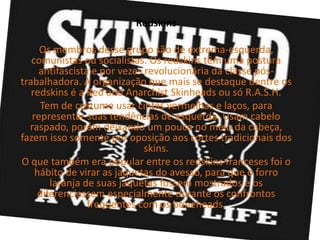 Redskins

     Os membros desse grupo são de extrema-esquerda,
   comunistas ou socialistas. Os redskins têm uma postura
     antifascista e por vezes revolucionária da classe pós-
trabalhadora. A organização que mais se destaque dentre os
   redskins é a Red and Anarchist Skinheads ou só R.A.S.H.
     Tem de costume usar cintas vermelhas e laços, para
   representar suas tendências de esquerda. Usam cabelo
  raspado, porém deixando um pouco no meio da cabeça,
fazem isso somente por oposição aos cortes tradicionais dos
                              skins.
O que também era popular entre os redskins franceses foi o
    hábito de virar as jaquetas do avesso, para que o forro
        laranja de suas jaquetas fossem mostrados e os
     diferenciassem especialmente durante os confrontos
                 frequentes com os boneheads.
 