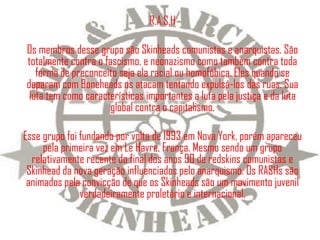R.A.S.H

Os membros desse grupo são Skinheads comunistas e anarquistas. São
totalmente contra o fascismo, e neonazismo como também contra toda
   forma de preconceito seja ela racial ou homofóbica. Eles quando se
deparam com Boneheads os atacam tentando expulsá-los das ruas. Sua
 luta tem como características importantes a luta pela justiça e da luta
                      global contra o capitalismo.

Esse grupo foi fundando por volta de 1993 em Nova York, porém apareceu
     pela primeira vez em Le Havre, França. Mesmo sendo um grupo
  relativamente recente do final dos anos 90 de redskins comunistas e
 Skinhead da nova geração influenciados pelo anarquismo. Os RASHs são
 animados pela convicção de que os Skinheads são um movimento juvenil
               verdadeiramente proletário e internacional.
 