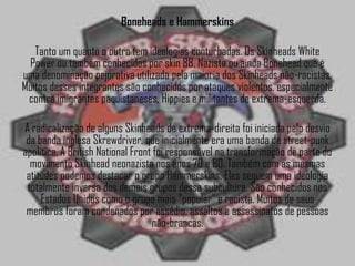 Boneheads e Hammerskins

   Tanto um quanto o outro tem ideologias conturbadas. Os Skinheads White
 Power ou também conhecidos por skin 88, Nazista ou ainda Bonehead que é
uma denominação pejorativa utilizada pela maioria dos Skinheads não-racistas.
Muitos desses integrantes são conhecidos por ataques violentos, especialmente
 contra imigrantes paquistaneses, Hippies e militantes de extrema-esquerda.

A radicalização de alguns Skinheads de extrema-direita foi iniciada pelo desvio
 da banda inglesa Skrewdriver, que inicialmente era uma banda de street-punk
apolítica. A British National Front foi responsável na transformação de parte do
  movimento Skinhead neonazista nos anos 70 e 80. Também com as mesmas
 atitudes podemos destacar o grupo Hammerskins. Eles seguem uma ideologia
 totalmente inversa dos demais grupos dessa subcultura. São conhecidos nos
     Estados Unidos como o grupo mais "popular” e racista. Muitos de seus
 membros foram condenados por assédio, assaltos e assassinatos de pessoas
                                   não-brancas.
 