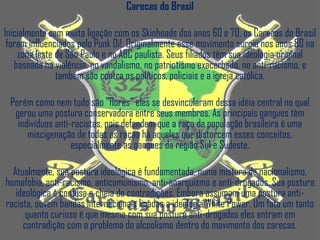 Carecas do Brasil

Inicialmente sem muita ligação com os Skinheads dos anos 60 e 70, os Carecas do Brasil
 foram influenciados pelo Punk Oi!. Originalmente esse movimento surgiu nos anos 80 na
    zona leste de São Paulo e no ABC paulista. Seus filiados têm sua ideologia original
   baseada na violência, no vandalismo, no patriotismo exacerbado, no anti-racismo, e
               também são contra os políticos, policiais e a igreja católica.

 Porém como nem tudo são "flores" eles se desvincularam dessa idéia central no qual
  gerou uma postura conservadora entre seus membros. As principais gangues têm
   indivíduos anti-racistas, pois defendem que a raça da população brasileira é uma
      miscigenação de todas as raças há aqueles que distorcem esses conceitos,
                   especialmente as gangues da região Sul e Sudeste.

  Atualmente, sua postura ideológica é fundamentada, numa mistura de nacionalismo,
homofobia, anti-racismo, anticomunismo, anti-anarquismo e anti-drogados. Sua postura
   ideológica é confusa e cheia de contradições. Embora assumam uma postura anti-
racista, ouvem bandas internacionais ligadas a ideologia White Power. Um fato um tanto
      quanto curioso é que mesmo com sua postura anti-drogados eles entram em
     contradição com o problema do alcoolismo dentro do movimento dos carecas.
 