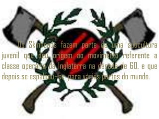 Os Skinheads fazem parte de uma subcultura
juvenil que deu origem ao movimento referente a
classe operária da Inglaterra na década de 60, e que
depois se espalhou–se para várias partes do mundo.
 