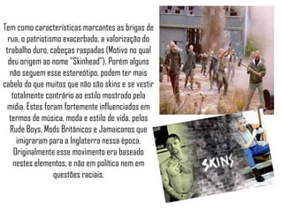 Tem como características marcantes as brigas de
  rua, o patriotismo exacerbado, a valorização do
 trabalho duro, cabeças raspadas (Motivo no qual
  deu origem ao nome "Skinhead"). Porém alguns
   não seguem esse estereótipo, podem ter mais
cabelo do que muitos que não são skins e se vestir
    totalmente contrário ao estilo mostrado pela
  mídia. Estes foram fortemente influenciados em
   termos de música, moda e estilo de vida, pelos
   Rude Boys, Mods Britânicos e Jamaicanos que
      imigraram para a Inglaterra nessa época.
     Originalmente esse movimento era baseado
    nestes elementos, e não em política nem em
                  questões raciais.
 