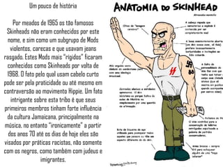 Um pouco de história

    Por meados de 1965 os tão famosos
 Skinheads não eram conhecidos por este
  nome, e sim como um subgrupo de Mods
   violentos, carecas e que usavam jeans
rasgado. Estes Mods mais “rígidos” ficaram
 conhecidos como Skinheads por volta de
 1968. O fato pelo qual usam cabelo curto
pode ser pela praticidade ou até mesmo em
contraversão ao movimento Hippie. Um fato
   intrigante sobre esta tribo é que seus
primeiros membros tinham forte influência
 da cultura Jamaicana, principalmente na
música, no entanto “ironicamente” a partir
  dos anos 70 até os dias de hoje eles são
visados por práticas racistas, não somente
com os negros, como também com judeus e
                 imigrantes.
 