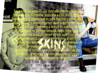 Foi então nos anos 70 que este movimento chegou a
  países como Alemanha, Austrália e EUA. Nos Estados
Unidos, certos segmentos do punk hardcore abraçaram
 novos estilos e desenvolveram suas próprias versões
dessa subcultura. Conforme o tempo se passou, vieram
   às mudanças no comportamento desta tribo, agora
      muitos dos skins deixaram de ser apolíticos e
  abrangeram políticas de extrema-direita a extrema-
 esquerda. Nos anos 80, um estilo musical chamado de
      "Oi!", derivado do punk (tribo ao qual eles se
  contrapõem), tornou-se a sonoridade preferida dos
    skinheads, graças ao seu som pesado e às letras
           geralmente pessimistas e racistas.
 