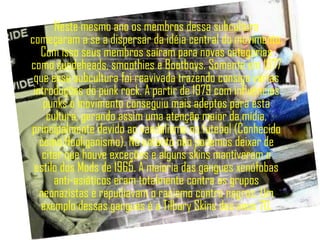 Neste mesmo ano os membros dessa subcultura
começaram a se a dispersar da idéia central do movimento.
   Com isso seus membros saíram para novas categorias
como suedeheads, smoothies e Bootboys. Somente em 1977
 que essa subcultura foi reavivada trazendo consigo várias
 introduções do punk rock. A partir de 1979 com influências
    punks o movimento conseguiu mais adeptos para esta
     cultura, gerando assim uma atenção maior da mídia,
principalmente devido ao vandalismo no futebol (Conhecido
   como Hooliganismo). No entanto não podemos deixar de
    citar que houve exceções e alguns skins mantiveram o
 estilo dos Mods de 1965. A maioria das gangues xenófobas
       anti-asiáticos eram totalmente contra os grupos
   neonazistas e repudiavam o racismo contra negros. Um
   exemplo dessas gangues é a Tilbury Skins dos anos 70.
 