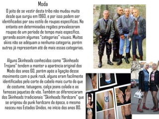 Moda
   O jeito de se vestir desta tribo não mudou muito
   desde que surgiu em 1960, e por isso podem ser
identificados por seu estilo de roupas especificas. No
   entanto em determinadas regiões prevaleceram
   roupas de um período de tempo mais específico,
 gerando assim algumas “categorias” visuais. Muitos
 skins não se adéquam a nenhuma categoria, porém
outros já representam até de mais essas categorias.

    Alguns Skinheads conhecidos como “Skinheads
  Trojans” tendem a manter a aparência original dos
    Mods dos anos 60, porém após a ligação desse
movimento com o punk rock, alguns eram facilmente
 identificados pelo corte de cabelo mais curto do que
    de costume, tatuagens, calça jeans colada e as
 famosas jaquetas de vôo. Também se diferenciaram
dos Skinheads tradicionais "Skinheads Hardcore" que
   se originou do punk hardcore da época, o mesmo
   nasceu nos Estados Unidos, no início dos anos 80.
 