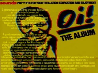 Música

 O gênero musical dessa tribo prevalece da influência
           da cultura vinda da Jamaica, tal
      como, ska, rocksteady, soul e reggae. Esse
 envolvimento com a música do “afro” levou que fosse
 criado um estilo na Inglaterra chamado de "Skinhead
   Reggae", termo este utilizado por artistas como
       Desmond Dekker, Derrick Morgan, Laurel
           Aitken, Symarip e The Pioneers.

  A grande maioria nos anos 70 curtia um som muito
popular na época, conhecido como "2 Tones”, era uma
             fusão de elementos de ska, punk
  rock, rocksteady, reggae, e New Wave. Logo após a
primeira onda do punk rock, vários skins aderiram ao
 estilo “Oi!”. Considerado como um subgênero punk, a
  música e os seus associados tinham como objetivo
   reunir Punks, Skinheads e outros jovens de classe
  trabalhadora (conhecidos também como Herberts).
Embora muitos "Skinheads White Power" terem ouvido Oi!, eles criaram seu próprio gênero para dar maior ênfase a sua
política. RAC - Rock Against Communism (Rock contra o comunismo). A banda de maior destaque do gênero foi a
Skrewdriver. Esse gênero começou no fim dos anos 70 e pouco tempo depois encerrou suas atividades, ao voltar no início
dos anos 80 somente com o vocalista da formação antiga, o gênero trouxe novas músicas com letras fazendo apologia ao
racismo e ao neonazismo. Muitos conhecem esse subgênero como Hardcore ou também Hatecore.
 