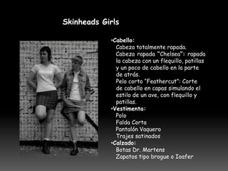 Skinheads Girls

            •Cabello:
              Cabeza totalmente rapada.
              Cabeza rapada “Chelsea”: rapada
              la cabeza con un flequillo, patillas
              y un poco de cabello en la parte
              de atrás.
              Pelo corto “Feathercut”: Corte
              de cabello en capas simulando el
              estilo de un ave, con flequillo y
              patillas.
            •Vestimenta:
              Polo
              Falda Corta
              Pantalón Vaquero
              Trajes satinados
            •Calzado:
              Botas Dr. Martens
              Zapatos tipo brogue o Ioafer
 