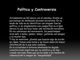 Política y Controversia

Actualmente se les asocia con el nazismo. Existe un
porcentaje de skinheads nacional-socialistas. En su
modo de vida no se identifican con ninguna fuerza
política, si no simplemente con compartían su origen
obrero lo que les hizo tener una inclinación socialista.
En los comienzos del movimiento, los pasatiempos
eran salir a bailar, pelear, beber, juntarse con amigos
y no mucho mas.
Y hoy se mantiene: jóvenes que buscan algo de acción
se rapan, toman unas botas y se hacen nazis sin mayor
información de lo que esto conlleva.
En la actualidad el entorno skinheads ha dejado
connotaciones negativas por su estética y se han
creado una mala fama que les ha dado a los medios de
comunicación la imagen de “marginalidad”.
 