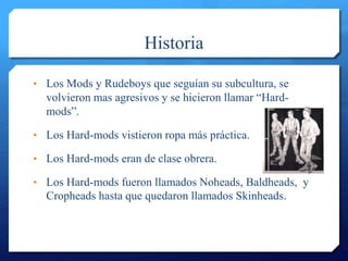 Historia
• Los Mods y Rudeboys que seguían su subcultura, se
volvieron mas agresivos y se hicieron llamar “Hard-
mods”.
• Los Hard-mods vistieron ropa más práctica.
• Los Hard-mods eran de clase obrera.
• Los Hard-mods fueron llamados Noheads, Baldheads, y
Cropheads hasta que quedaron llamados Skinheads.
 
